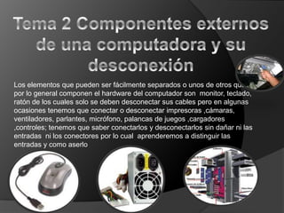 Los elementos que pueden ser fácilmente separados o unos de otros que
por lo general componen el hardware del computador son monitor, teclado,
ratón de los cuales solo se deben desconectar sus cables pero en algunas
ocasiones tenemos que conectar o desconectar impresoras ,cámaras,
ventiladores, parlantes, micrófono, palancas de juegos ,cargadores
,controles; tenemos que saber conectarlos y desconectarlos sin dañar ni las
entradas ni los conectores por lo cual aprenderemos a distinguir las
entradas y como aserlo
 