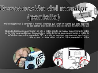 Para desconectar o conectar el monitor tenemos que tener en cuenta que este depende
                      de dos cables el de corriente y el de señal del monitor por lo que

Cuando desconecte un monitor, no jale el cable, jale la clavija por lo general este cable
es de color negro o blanco desconecte el cable del toma para desconectar el cable de
   señal desconecte los pines de la CPU y posterior mente el gabinete del monitor con
                        cuidado para no dañar ni las entradas ni los pines de los cables
 