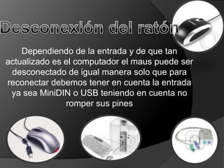 Dependiendo de la entrada y de que tan
actualizado es el computador el maus puede ser
 desconectado de igual manera solo que para
reconectar debemos tener en cuenta la entrada
 ya sea MiniDIN o USB teniendo en cuenta no
               romper sus pines
 