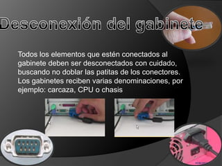 Todos los elementos que estén conectados al
gabinete deben ser desconectados con cuidado,
buscando no doblar las patitas de los conectores.
Los gabinetes reciben varias denominaciones, por
ejemplo: carcaza, CPU o chasis
 