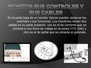 En la parte baja de un monitor típicos pueden observar los
       controles y sus funciones. Los monitores tienen dos
cables en su parte posterior, uno es el de corriente que se
    conecta a una toma de voltaje en la pared (110 volts) y
            otro es el de señal que se conecta al gabinete.
 
