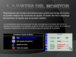 Dependiendo del número de botones para control que tenga el monitor,
se podrán realizar las funciones de ajuste. El botón de menú despliega
las opciones de ajuste que se pueden realizar.

La nomenclatura para los ajustes del monitor se presenta en el chasis del monitor o
aparece directamente en la pantalla, al oprimir el botón de control o menú. En la tabla se
muestra el significado y uso de los símbolos para los ajustes de la pantalla.
 