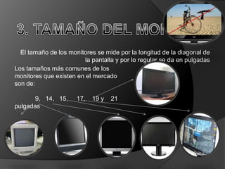 El tamaño de los monitores se mide por la longitud de la diagonal de
                         la pantalla y por lo regular se da en pulgadas
Los tamaños más comunes de los
monitores que existen en el mercado
son de:

       9, 14, 15,     17,   19 y   21
pulgadas
 