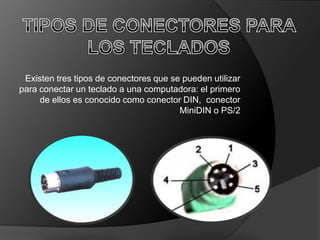 Existen tres tipos de conectores que se pueden utilizar
para conectar un teclado a una computadora: el primero
     de ellos es conocido como conector DIN, conector
                                        MiniDIN o PS/2
 