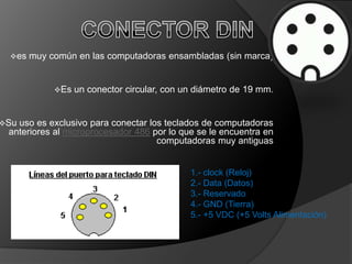es   muy común en las computadoras ensambladas (sin marca)


            Es   un conector circular, con un diámetro de 19 mm.


Suuso es exclusivo para conectar los teclados de computadoras
 anteriores al microprocesador 486 por lo que se le encuentra en
                                    computadoras muy antiguas


                                             1.- clock (Reloj)
                                             2.- Data (Datos)
                                             3.- Reservado
                                             4.- GND (Tierra)
                                             5.- +5 VDC (+5 Volts Alimentación)
 