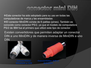 Este conector ha sido adoptado para su uso en todas las
computadoras de marca y las ensambladas
El conector MiniDIN consta de 6 patitas (pines). También es
conocido como conector PS/2, ya que el modelo de computadora
PS/2 de IBM fue el primero que utilizó este tipo de conector




         Convertidor       Convertidor DIN a
         MiniDIN a DIN         MiniDIN
 