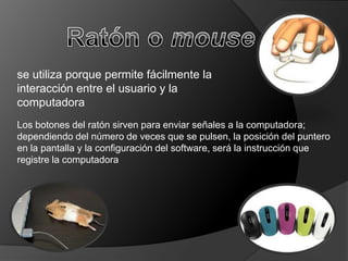 se utiliza porque permite fácilmente la
interacción entre el usuario y la
computadora
Los botones del ratón sirven para enviar señales a la computadora;
dependiendo del número de veces que se pulsen, la posición del puntero
en la pantalla y la configuración del software, será la instrucción que
registre la computadora
 