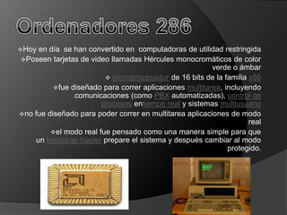 Hoy en día se han convertido en computadoras de utilidad restringida
Poseen tarjetas de video llamadas Hércules monocromáticos de color
                                                         verde o ámbar
                          microprocesador de 16 bits de la familia x86
          fue diseñado para correr aplicaciones multitarea, incluyendo
                comunicaciones (como PBX automatizadas), control de
                        procesos entiempo real y sistemas multiusuario
no fue diseñado para poder correr en multitarea aplicaciones de modo
                                                                    real
         el modo real fue pensado como una manera simple para que
    un bootstrap loader prepare el sistema y después cambiar al modo
                                                              protegido.
 