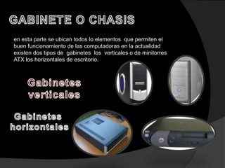 en esta parte se ubican todos lo elementos que permiten el
buen funcionamiento de las computadoras en la actualidad
existen dos tipos de gabinetes los verticales o de minitorres
ATX los horizontales de escritorio.
 