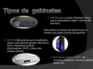  ATX Desktop La frase “Desktop” indica
                                          que la computadora debe ir encima del
                                          escritorio

                                     Este diseño es famoso por permitir que un
                                     monitor sea puesto encima del gabinete.


 ATX Full Más grande que los gabinetes
  típicos, este permite agregar más discos
  duros, dispositivos ópticos
  (Quemadoras, DVD), y tiene más
  espacio adentro

                                              ATX Media Center o HTPC. Se
                                               conectan al televisor, cámaras digitales
                                               radios, etc.
 