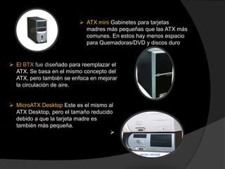  ATX mini Gabinetes para tarjetas
                            madres más pequeñas que las ATX más
                            comunes. En estos hay menos espacio
                            para Quemadoras/DVD y discos duro


 El BTX fue diseñado para reemplazar el
  ATX. Se basa en el mismo concepto del
  ATX, pero también se enfoca en mejorar
  la circulación de aire.


 MicroATX Desktop Este es el mismo al
  ATX Desktop, pero el tamaño reducido
  debido a que la tarjeta madre es
  también más pequeña.
                                     
 