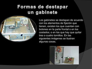 Los gabinetes se destapan de acuerdo
con los elementos de fijación que
tienen, existen los que cuentan con
botones en la parte frontal o en los
costados; o en los que hay que quitar
tres o cuatro tornillos. En las
siguientes imágenes se ilustran
algunas cosas.
 