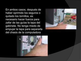 En ambos casos, después de
haber oprimido los seguros o
quitado los tornillos, es
necesario hacer fuerza para
zafar de las guías la tapa del
gabinete. No tenga miedo de
empujar la tapa para separarla
del chasis de la computadora
 