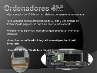 procesador de 16 bits con un sistema de memoria sementada

El i386 una añadió arquitectura de 32 bits y una unidad de
traslación de paginas lo que hizo mucho más sencillo

implemento sistemas operativos que emplearan memoria
virtuales

un chache unificado integrados en el propio circuito
integrado

unidad de interfaz de bus mejorada
 