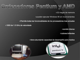 32   megas de memoria

                                       pueden   ejecutar Windows 95 sin inconvenientes

                 Permite   todas las funcionalidades de los procesadores mas actuales

1800   de 1.5 GHz de velocidade

                                                                        sonido   intenso

                                                                      colores   brillantes


                              tiene   abundante capacidad de desempeño para medios
 