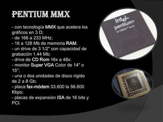 Pentium MMX
- con tecnología MMX que acelera los
gráficos en 3 D;
- de 166 a 233 MHz;
- 16 a 128 Mb de memoria RAM;
- un drive de 3 1/2" con capacidad de
grabación 1.44 Mb;
- drive de CD Rom 16x a 48x;
- monitor Super VGA Color de 14" o
15";
- una o dos unidades de disco rígido
de 2 a 8 Gb;
- placa fax-módem 33.600 la 56.600
Kbps;
- placas de expansión ISA de 16 bits y
PCI.
 