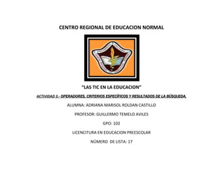 CENTRO REGIONAL DE EDUCACION NORMAL




                      “LAS TIC EN LA EDUCACION”
ACTIVIDAD 3.- OPERADORES, CRITERIOS ESPECÍFICOS Y RESULTADOS DE LA BÚSQUEDA.

               ALUMNA: ADRIANA MARISOL ROLDAN CASTILLO

                   PROFESOR: GUILLERMO TEMELO AVILES

                                 GPO: 102

                  LICENCITURA EN EDUCACION PREESCOLAR

                           NÚMERO DE LISTA: 17
 