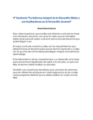 Noemí GarcíaGarcía
Este videomuestra lo que conlleva la reforma curricular en base
a la formación docente, así como la visión que el normalista
debe tener para ser saber cuál es la estructura del docente que
quiere llegar a ser.
El mapa curricular muestra cuáles son los requerimientos que
deberá hacer el docente para que el alumno aprenda y cuáles
son los puntos de continuidad para llegar a lograr el enseñanza-
aprendizaje.
El fortalecimiento de las competencias y su desarrollo es la base
para encontrar el significado de asistir a la escuela, ya que con
ellos el alumno debe finalizar sus estudios.
También nos muestra los beneficios que contraen las reformas,
que son diferentes enfoques en cada asignatura,en las cuales
cada programa definirá que se debe realizar en cada una de
ellas.
 