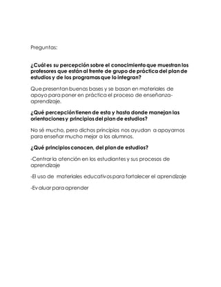 Preguntas:
¿Cuál es su percepción sobre el conocimientoque muestran los
profesores que están al frente de grupo de práctica del plande
estudios y de los programasque lo integran?
Que presentan buenas bases y se basan en materiales de
apoyo para poner en práctica el proceso de enseñanza-
aprendizaje.
¿Qué percepcióntienen de esta y hasta donde manejan las
orientacionesy principiosdel plan de estudios?
No sé mucho, pero dichos principios nos ayudan a apoyarnos
para enseñar mucho mejor a los alumnos.
¿Qué principiosconocen, del plande estudios?
-Centrar la atención en los estudiantes y sus procesos de
aprendizaje
-El uso de materiales educativospara fortalecer el aprendizaje
-Evaluar para aprender
 