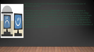 .:
2)¿Cuales son las cuatro libertades esenciales que garantizan que el
software sea libre?
Rta:4 libertades esenciales: LIBERTAD 0. La libertad de ejecutar el
programa como quieras. LIBERTAD 1. La libertad de estudiar el código
fuente del programa y cambiarlo para que haga lo que tú quieres que haga.
LIBERTAD 2. La libertad de ayudar a tu prójimo: es decir, la libertad de
distribuir copias del programa a los demás cuando quieras. LIBERTAD 3.
La libertad de contribuir a tu comunidad, es decir: la libertad de distribuir
copias de tus versiones cambiadas cuando quieras. Con estas 4 libertades, el
programa es software libre.
 