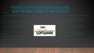 VENTAJAS Y DESVENTAJAS DEL
SOFTWARE LIBRE Y PRIVATIVOVentajas
*ES DE BAJO COSTO DE ADQUISICION Y LIBRE
USO
Esto quiere decir que por lo general no esta ala venta,
pero si el usuario quiere su licencia respecto
a los usos que puede dar a los programas en cuestión,
tiene que ser a través de una donación
monetaria.
Ventajas
*CONTROL DE CALIDAD
Las compañías productoras de software propietario por
lo general tienen departamentos de
control de calidad que llevan a cabo muchas pruebas
sobre el software que producen.
* USABILIDAD
Se destina una parte importante de los recursos a la
Desventajas
*LA CURVA DE APRENDIZAJE ES MAYOR
Si ponemos a dos señoras que nunca han
tocado una computadora, probablemente
tardaran lo
mismo en aprender a usar software
propietario por ejemplo de Microsoft, que
software libre
como Gnomo o KDE; pero si antes los
usuarios ya usaron software propietario
generalmente tarda
más en aprender a usar un software libre.
Desventajas
* CURSOS DE CAPACITACION
Es difícil aprender a utilizar eficientemente
el software propietario sin haber asistido a
costosos
3)¿Cuáles son las ventajas y desventajas que tiene el
software libre frente al software privado?
 