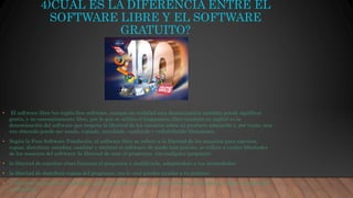 4)CUAL ES LA DIFERENCIA ENTRE EL
SOFTWARE LIBRE Y EL SOFTWARE
GRATUITO?
• El software libre (en inglés free software, aunque en realidad esta denominación también puede significar
gratis, y no necesariamente libre, por lo que se utiliza el hispanismo libre también en inglés) es la
denominación del software que respeta la libertad de los usuarios sobre su producto adquirido y, por tanto, una
vez obtenido puede ser usado, copiado, estudiado, cambiado y redistribuido libremente.
• Según la Free Software Fundación, el software libre se refiere a la libertad de los usuarios para ejecutar,
copiar, distribuir, estudiar, cambiar y mejorar el software; de modo más preciso, se refiere a cuatro libertades
de los usuarios del software: la libertad de usar el programa, con cualquier propósito;
• la libertad de estudiar cómo funciona el programa y modificarlo, adaptándolo a tus necesidades;
• la libertad de distribuir copias del programa, con lo cual puedes ayudar a tu prójimo;
• la libertad de mejorar el programa y hacer públicas esas mejoras a los demás, de modo que toda la comunidad
se beneficie
 