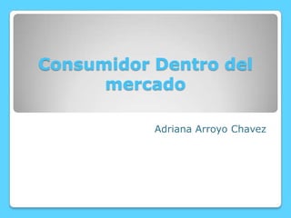 Consumidor Dentro del
mercado
Adriana Arroyo Chavez

 
