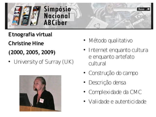 Etnografia virtual
                                
                                    Método qualitativo
Christine Hine
(2000, 2005, 2009)
                                
                                    Internet enquanto cultura
                                    e enquanto artefato

    University of Surray (UK)       cultural
                                
                                    Construção do campo
                                
                                    Descrição densa
                                
                                    Complexidade da CMC
                                
                                    Validade e autenticidade
 