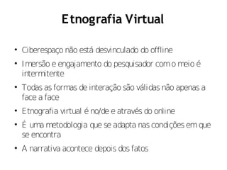 E tnografia Virtual


    Ciberespaço não está desvinculado do offline

    Imersão e engajamento do pesquisador com o meio é
    intermitente

    Todas as formas de interação são válidas não apenas a
    face a face

    Etnografia virtual é no/de e através do online

    É uma metodologia que se adapta nas condições em que
    se encontra

    A narrativa acontece depois dos fatos
 