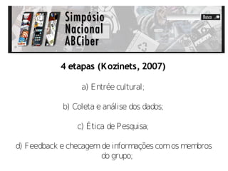 4 etapas (K ozinets, 2007)

                 a) Entrée cultural;

            b) Coleta e análise dos dados;

                c) Ética de Pesquisa;

d) Feedback e checagem de informações com os membros
                      do grupo;
 