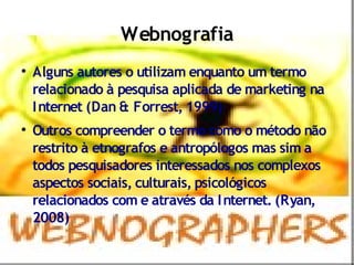 Webnografia

    Alguns autores o utilizam enquanto um termo
    relacionado à pesquisa aplicada de marketing na
    I nternet (Dan & Forrest, 1999)

    Outros compreender o termo como o método não
    restrito à etnografos e antropólogos mas sim a
    todos pesquisadores interessados nos complexos
    aspectos sociais, culturais, psicológicos
    relacionados com e através da I nternet. (Ryan,
    2008)
 