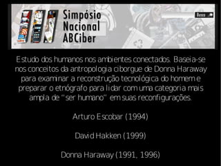 Estudo dos humanos nos ambientes conectados. Baseia-se
nos conceitos da antropologia ciborgue de Donna Haraway
  para examinar a reconstrução tecnológica do homem e
 preparar o etnógrafo para lidar com uma categoria mais
    ampla de “ser humano” em suas reconfigurações.

                Arturo Escobar (1994)

                 David Hakken (1999)

             Donna Haraway (1991, 1996)
 