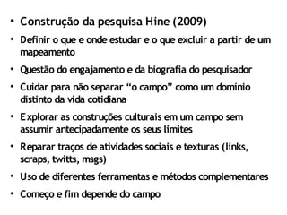 
    Construção da pesquisa Hine (2009)

    Definir o que e onde estudar e o que excluir a partir de um
    mapeamento

    Questão do engajamento e da biografia do pesquisador

    Cuidar para não separar “o campo” como um domínio
    distinto da vida cotidiana

    Explorar as construções culturais em um campo sem
    assumir antecipadamente os seus limites

    Reparar traços de atividades sociais e texturas (links,
    scraps, twitts, msgs)

    Uso de diferentes ferramentas e métodos complementares

    Começo e fim depende do campo
 