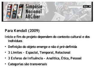 Para K endall (2009)
I nício e fim do projeto dependem do contexto cultural e dos
   indivíduos

    Definição do objeto emerge e não é pré-definida

    3 Limites – Espacial, Temporal, Relacional

    3 Esferas de I nfluência – Analítica, Ética, Pessoal

    Categorias são transversais
 