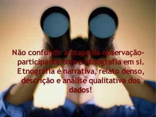 Não confundir a etapa da observação-
 participante com a etnografia em si.
 Etnografia é narrativa, relato denso,
  descrição e análise qualitativa dos
                dados!
 
