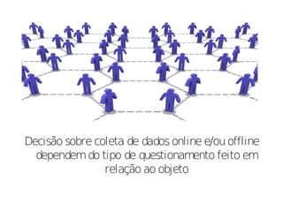 Decisão sobre coleta de dados online e/ou offline
  dependem do tipo de questionamento feito em
                relação ao objeto
 