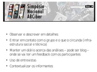 
    Observar e descrever em detalhes

    Entrar em contato com o grupo e o que o circunda (infra-
    estrutura social e técnica)

    Manter um diário acerca das análises – pode ser blog –
    onde se vai ter um feedback com os participantes

    Uso de entrevistas

    Contextualizar os informantes
 