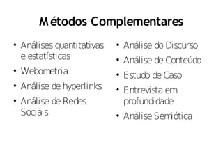 M étodos Complementares

    Análises quantitativas   
                                 Análise do Discurso
    e estatísticas           
                                 Análise de Conteúdo

    Webometria               
                                 Estudo de Caso

    Análise de hyperlinks    
                                 Entrevista em

    Análise de Redes             profundidade
    Sociais                  
                                 Análise Semiótica
 