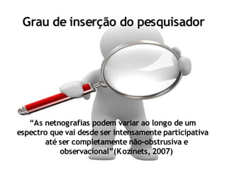 Grau de inserção do pesquisador




   “As netnografias podem variar ao longo de um
espectro que vai desde ser intensamente participativa
       até ser completamente não-obstrusiva e
           observacional”(K ozinets, 2007)
 