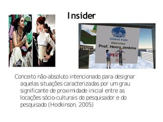 I nsider




Conceito não-absoluto intencionado para designar
  aquelas situações caracterizadas por um grau
  significante de proximidade inicial entre as
  locações sócio-culturais do pesquisador e do
  pesquisado (Hodkinson, 2005)
 