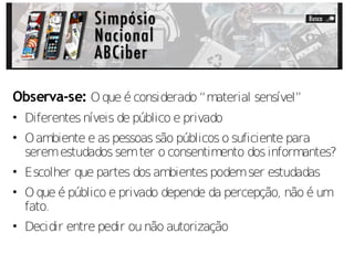 Observa-se: O que é considerado “material sensível”
• Diferentes níveis de público e privado
• O ambiente e as pessoas são públicos o suficiente para
  serem estudados sem ter o consentimento dos informantes?
• Escolher que partes dos ambientes podem ser estudadas
• O que é público e privado depende da percepção, não é um
  fato.
• Decidir entre pedir ou não autorização
 