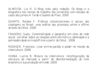 ALMEIDA, Lia R. O Blog visto pela redação. Os blogs e a
blogosfera nas rotinas de trabalho dos jornalistas com estudos de
casos dos jornais A Tarde e Gazeta do Povo. 2009.

DUARTE, Renata F. Práticas comunicacionais e sociais dos
cosplayers no Brasil: uma análise dos processos online e offline
através do Orkut. 2008

FRAGOSO, Suely. Conectibilidade e geografia em sites de rede
social: um olhar sobre as relações entre território e identidade e a
permeabilidade on-line/off-line a partir do Orkut . 2008

RÜDIGER, Francisco. Love on-line:paixão e poder no mundo da
cibercultura. 2008.

VIANA, Lucina R. Música na cibercultura: reconfiguração da
estrutura do mercado a partir da desintermediação do funk
brasileiro e sua produção em rede. 2009
 