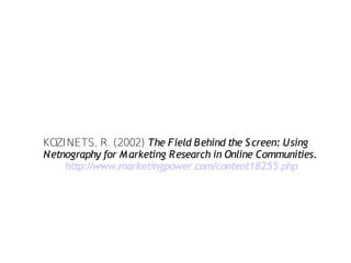 KOZINETS, R. (2002) The Field B ehind the S creen: Using
Netnography for M arketing Research in Online Communities.
    http://www.marketingpower.com/content18255.php
 