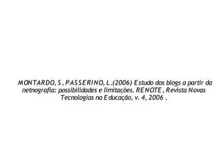 M ONTARDO, S , P AS S E RI NO, L .(2006) E studo dos blogs a partir da
 netnografia: possibilidades e limitações. RE NOTE , Revista Novas
               Tecnologias na E ducação, v. 4, 2006 .
 