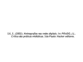 S Á, S . (2002). Netnografias nas redes digitais. I n: P RADO, J.L .
    Crítica das práticas midiáticas. S ão P aulo: Hacker editores.
 