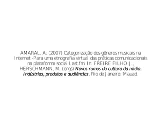 AMARAL, A. (2007) Categorização dos gêneros musicais na
Internet -Para uma etnografia virtual das práticas comunicacionais
        na plataforma social Last.fm. In: FREIRE FILHO, J .,
   HERSCHMANN, M. (orgs) Novos rumos da cultura da mídia.
     I ndústrias, produtos e audiências. Rio de J aneiro: Mauad.
 