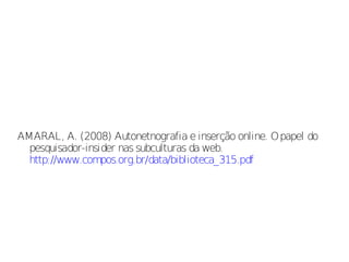 AMARAL, A. (2008) Autonetnografia e inserção online. O papel do
  pesquisador-insider nas subculturas da web.
  http://www.compos.org.br/data/biblioteca_315.pdf
 
