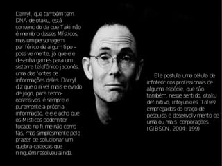 Darryl, que também tem
DNA de otaku, está
convencido de que Taki não
é membro desses Místicos,
mas um personagem
periférico de algum tipo –
possivelmente, já que ele
desenha games para um
sistema telefônico japonês,
uma das fontes de                 Ele postula uma célula de
informações deles. Darryl      infoteóricos profissionais de
diz que o nível mais elevado   alguma espécie, que são
de jogo, para tecno-           também, nesse sentido, otaku
obsessivos, é sempre e         definitivo, infojunkies. Talvez
puramente a própria            empregados do braço de
informação, e ele acha que     pesquisa e desenvolvimento de
os Místicos podem ter          uma ou mais corporações.
focado no filme não como       (GIBSON, 2004: 199)
fãs, mas simplesmente pelo
prazer de solucionar um
quebra-cabeças que
ninguém resolveu ainda.
 