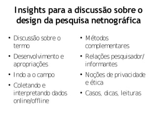 I nsights para a discussão sobre o
     design da pesquisa netnográfica

    Discussão sobre o     
                              Métodos
    termo                     complementares

    Desenvolvimento e     
                              Relações pesquisador/
    apropriações              informantes

    Indo a o campo        
                              Noções de privacidade

    Coletando e               e ética
    interpretando dados   
                              Casos, dicas, leituras
    online/offline
 