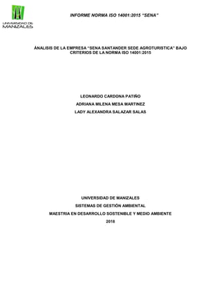 INFORME NORMA ISO 14001:2015 “SENA”
ÁNALISIS DE LA EMPRESA “SENA SANTANDER SEDE AGROTURISTICA” BAJO
CRITERIOS DE LA NORMA ISO 14001:2015
LEONARDO CARDONA PATIÑO
ADRIANA MILENA MESA MARTINEZ
LADY ALEXANDRA SALAZAR SALAS
UNIVERSIDAD DE MANIZALES
SISTEMAS DE GESTIÓN AMBIENTAL
MAESTRIA EN DESARROLLO SOSTENIBLE Y MEDIO AMBIENTE
2018
 